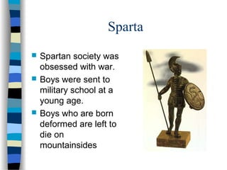 Sparta
 Spartan society was
obsessed with war.
 Boys were sent to
military school at a
young age.
 Boys who are born
deformed are left to
die on
mountainsides
 