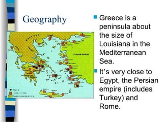 Geography  Greece is a
peninsula about
the size of
Louisiana in the
Mediterranean
Sea.
 It’s very close to
Egypt, the Persian
empire (includes
Turkey) and
Rome.
 