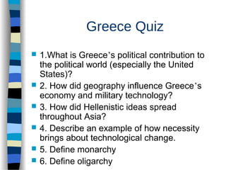 Greece Quiz
 1.What is Greece’s political contribution to
the political world (especially the United
States)?
 2. How did geography influence Greece’s
economy and military technology?
 3. How did Hellenistic ideas spread
throughout Asia?
 4. Describe an example of how necessity
brings about technological change.
 5. Define monarchy
 6. Define oligarchy
 