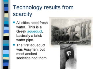 Technology results from
scarcity
 All cities need fresh
water. This is a
Greek aqueduct,
basically a brick
water pipe.
 The first aqueduct
was Assyrian, but
most ancient
societies had them.
 