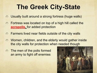The Greek City-State 
Usually built around a strong fortress (huge walls) 
Fortress was located on top of a high hill called the 
acropolis, for added protection 
Farmers lived near fields outside of the city walls 
Women, children, and the elderly would gather inside 
the city walls for protection when needed though 
The men of the polis formed 
an army to fight off enemies 
 