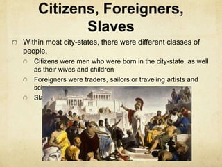 Citizens, Foreigners, 
Slaves 
Within most city-states, there were different classes of 
people. 
Citizens were men who were born in the city-state, as well 
as their wives and children 
Foreigners were traders, sailors or traveling artists and 
scholars 
Slaves belonged to their owners 
 