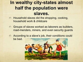 In wealthy city-states almost 
half the population were 
slaves. 
Household slaves did the shopping, cooking, 
household work & childcare 
Groups of slaves worked as laborers as builders, 
road-menders, miners, and even security guards 
According to a slave’s job, their conditions could 
be bad. 
 