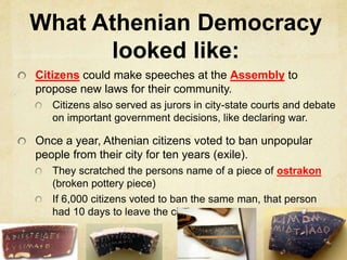 What Athenian Democracy 
looked like: 
Citizens could make speeches at the Assembly to 
propose new laws for their community. 
Citizens also served as jurors in city-state courts and debate 
on important government decisions, like declaring war. 
Once a year, Athenian citizens voted to ban unpopular 
people from their city for ten years (exile). 
They scratched the persons name of a piece of ostrakon 
(broken pottery piece) 
If 6,000 citizens voted to ban the same man, that person 
had 10 days to leave the city! 
 