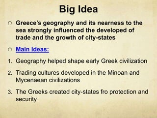 Big Idea 
Greece’s geography and its nearness to the 
sea strongly influenced the developed of 
trade and the growth of city-states 
Main Ideas: 
1. Geography helped shape early Greek civilization 
2. Trading cultures developed in the Minoan and 
Mycenaean civilizations 
3. The Greeks created city-states fro protection and 
security 
 