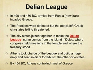 Delian League 
In 490 and 480 BC, armies from Persia (now Iran) 
invaded Greece. 
The Persians were defeated but the attack left Greek 
city-states felling threatened. 
The city-states joined together to make the Delian 
League- name comes from the island if Delos, where 
congress held meetings in the temple and where the 
treasury stood. 
Athens took charge of the League and build a huge 
navy and sent soldiers to “advise” the other city-states. 
By 454 BC, Athens controlled most of Greece. 
 