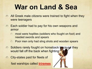 War on Land & Sea 
All Greek male citizens were trained to fight when they 
were teenagers 
Each soldier had to pay for his own weapons and 
armor 
most were hoplites (soldiers who fought on foot) and 
needed swords and spears 
Poor men only had sling shots and wooden spears 
Soldiers rarely fought on horseback because they 
would fall off the back when fighting 
City-states paid for fleets of 
fast warships called triremes 
 