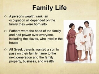 Family Life 
A persons wealth, rank, an 
occupation all depended on the 
family they were born into 
Fathers were the head of the family 
and had power over everyone, 
including the slaves, who lived in the 
house 
All Greek parents wanted a son to 
pass on their family name to the 
next generation and the family 
property, business, and wealth 
 