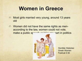 Women in Greece 
Most girls married very young, around 13 years 
old 
Women did not have the same rights as men-according 
to the law, women could not vote, 
make a public speech or take any part in politics 
Horrible Histories: 
Greek Women 
Festival 2:30 
 