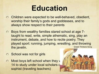 Education 
Children were expected to be well-behaved, obedient, 
worship their family’s gods and goddesses, and to 
always show respect to their parents 
Boys from wealthy families stared school at age 7- 
taught to read, write, simple athematic, sing, play an 
instrument, debate, and how to recite poetry. They 
played sport: running, jumping, wrestling, and throwing 
the javelin. 
School was not for girls 
Most boys left school when they were 
14 to study under local scholars or 
sophist (traveling teachers) 
Greek Thinkers Song 
3:09 
 