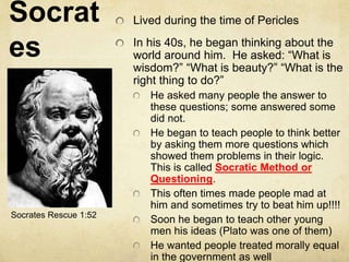 Socrat 
es 
Lived during the time of Pericles 
In his 40s, he began thinking about the 
world around him. He asked: “What is 
wisdom?” “What is beauty?” “What is the 
right thing to do?” 
He asked many people the answer to 
these questions; some answered some 
did not. 
He began to teach people to think better 
by asking them more questions which 
showed them problems in their logic. 
This is called Socratic Method or 
Questioning. 
This often times made people mad at 
him and sometimes try to beat him up!!!! 
Soon he began to teach other young 
men his ideas (Plato was one of them) 
He wanted people treated morally equal 
in the government as well 
Socrates Rescue 1:52 
 