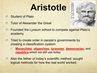 Aristotle 
Student of Plato 
Tutor of Alexander the Great 
Founded the Lyceum school to compete against Plato’s 
academy 
Tried to create order in people’s governments by 
creating a classification system: 
Monarchies, oligarchies, tyrannies, democracies, and 
republics-which we still use today 
Also the father of today’s scientific method: sought 
logical methods for how the real world worked 
 