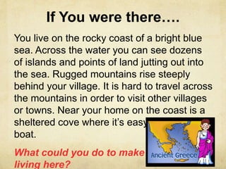 If You were there…. 
You live on the rocky coast of a bright blue 
sea. Across the water you can see dozens 
of islands and points of land jutting out into 
the sea. Rugged mountains rise steeply 
behind your village. It is hard to travel across 
the mountains in order to visit other villages 
or towns. Near your home on the coast is a 
sheltered cove where it’s easy to anchor a 
boat. 
What could you do to make a 
living here? 
 