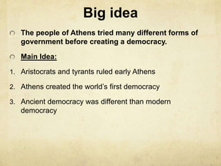 Big idea 
The people of Athens tried many different forms of 
government before creating a democracy. 
Main Idea: 
1. Aristocrats and tyrants ruled early Athens 
2. Athens created the world’s first democracy 
3. Ancient democracy was different than modern 
democracy 
 