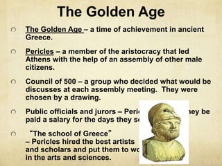 The Golden Age 
The Golden Age – a time of achievement in ancient 
Greece. 
Pericles – a member of the aristocracy that led 
Athens with the help of an assembly of other male 
citizens. 
Council of 500 – a group who decided what would be 
discusses at each assembly meeting. They were 
chosen by a drawing. 
Public officials and jurors – Pericles ordered they be 
paid a salary for the days they served. 
“The school of Greece” 
– Pericles hired the best artists 
and scholars and put them to work 
in the arts and sciences. 
 