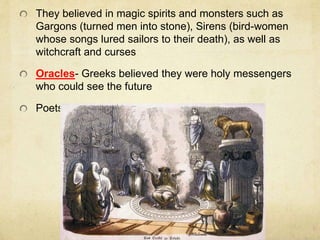 They believed in magic spirits and monsters such as 
Gargons (turned men into stone), Sirens (bird-women 
whose songs lured sailors to their death), as well as 
witchcraft and curses 
Oracles- Greeks believed they were holy messengers 
who could see the future 
Poets retold myths and legend about the gods 
 