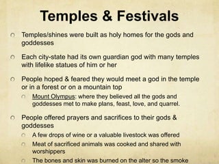 Temples & Festivals 
Temples/shines were built as holy homes for the gods and 
goddesses 
Each city-state had its own guardian god with many temples 
with lifelike statues of him or her 
People hoped & feared they would meet a god in the temple 
or in a forest or on a mountain top 
Mount Olympus: where they believed all the gods and 
goddesses met to make plans, feast, love, and quarrel. 
People offered prayers and sacrifices to their gods & 
goddesses 
A few drops of wine or a valuable livestock was offered 
Meat of sacrificed animals was cooked and shared with 
worshippers 
The bones and skin was burned on the alter so the smoke 
 