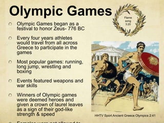 Olympic Games 
Olympic Games began as a 
festival to honor Zeus- 776 BC 
Every four years athletes 
would travel from all across 
Greece to participate in the 
games 
Most popular games: running, 
long jump, wrestling and 
boxing 
Events featured weapons and 
war skills 
Winners of Olympic games 
were deemed heroes and 
given a crown of laurel leaves 
as a sign of their god-like 
strength & speed 
Females were not allowed to 
Flame 
song 
3:20 
HHTV Sport Ancient Greece Olympics 2:41 
 