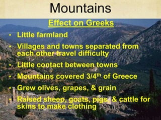 Mountains 
Effect on Greeks 
• Little farmland 
• Villages and towns separated from 
each other travel difficulty 
• Little contact between towns 
• Mountains covered 3/4th of Greece 
• Grew olives, grapes, & grain 
• Raised sheep, goats, pigs, & cattle for 
skins to make clothing 
 