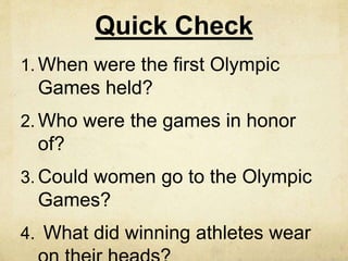 Quick Check 
1. When were the first Olympic 
Games held? 
2. Who were the games in honor 
of? 
3. Could women go to the Olympic 
Games? 
4. What did winning athletes wear 
on their heads? 
 