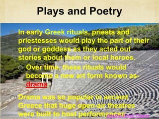 Plays and Poetry 
In early Greek rituals, priests and 
priestesses would play the part of their 
god or goddess as they acted out 
stories about them or local heroes. 
Over time, these rituals would 
become a new art form known as-drama. 
Drama was so popular in ancient 
Greece that huge open-air theatres 
were built to host performances 
Ancient Greek Theatre 
5:31 
 