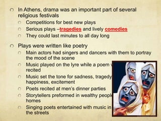In Athens, drama was an important part of several 
religious festivals 
Competitions for best new plays 
Serious plays –tragedies and lively comedies 
They could last minutes to all day long 
Plays were written like poetry 
Main actors had singers and dancers with them to portray 
the mood of the scene 
Music played on the lyre while a poem was 
recited 
Music set the tone for sadness, tragedy, 
happiness, excitement 
Poets recited at men’s dinner parties 
Storytellers preformed in wealthy people’s 
homes 
Singing poets entertained with music in 
the streets 
 