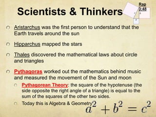 Scientists & Thinkers 
Rap 
3:48 
Aristarchus was the first person to understand that the 
Earth travels around the sun 
Hipparchus mapped the stars 
Thales discovered the mathematical laws about circle 
and triangles 
Pythagoras worked out the mathematics behind music 
and measured the movement of the Sun and moon 
Pythagorean Theory: the square of the hypotenuse (the 
side opposite the right angle of a triangle) is equal to the 
sum of the squares of the other two sides. 
Today this is Algebra & Geometry 
 