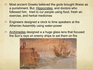Most ancient Greeks believed the gods brought illness as 
a punishment. But, Hippocrates, and doctors who 
followed him, tried to cur people using food, fresh air, 
exercise, and herbal medicines 
Engineers designed a clock to time speakers at the 
Athenian Assembly using water-power 
Archimedes designed a a huge glass lens that focused 
the Sun’s rays on enemy ships to set them on fire 
 