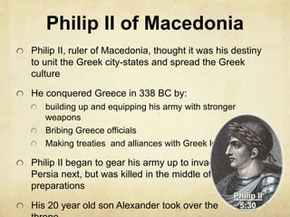 Philip II of Macedonia 
Philip II, ruler of Macedonia, thought it was his destiny 
to unit the Greek city-states and spread the Greek 
culture 
He conquered Greece in 338 BC by: 
building up and equipping his army with stronger 
weapons 
Bribing Greece officials 
Making treaties and alliances with Greek leaders 
Philip II began to gear his army up to invade 
Persia next, but was killed in the middle of his 
preparations 
His 20 year old son Alexander took over the 
throne 
 