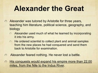 Alexander the Great 
Alexander was tutored by Aristotle for three years, 
teaching him literature, political science, geography, and 
biology 
Alexander used much of what he learned by incorporating 
it into his army. 
He ordered scientist to collect plant and animal samples 
from the new places he had conquered and send them 
back to Aristotle for examination. 
Alexander feared nothing. He never lost a battle. 
His conquests would expand his empire more than 22,00 
miles, from the Nile to the Indus River. 
 