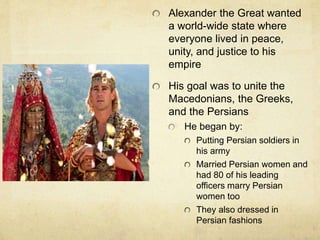Alexander the Great wanted 
a world-wide state where 
everyone lived in peace, 
unity, and justice to his 
empire 
His goal was to unite the 
Macedonians, the Greeks, 
and the Persians 
He began by: 
Putting Persian soldiers in 
his army 
Married Persian women and 
had 80 of his leading 
officers marry Persian 
women too 
They also dressed in 
Persian fashions 
 