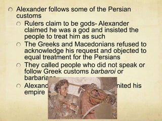 Alexander follows some of the Persian 
customs 
Rulers claim to be gods- Alexander 
claimed he was a god and insisted the 
people to treat him as such 
The Greeks and Macedonians refused to 
acknowledge his request and objected to 
equal treatment for the Persians 
They called people who did not speak or 
follow Greek customs barbaroi or 
barbarians. 
Alexander did not succeed in united his 
empire 
 