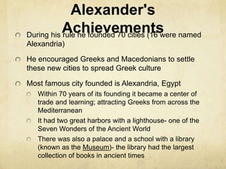 Alexander's 
Achievements During his rule he founded 70 cities (16 were named 
Alexandria) 
He encouraged Greeks and Macedonians to settle 
these new cities to spread Greek culture 
Most famous city founded is Alexandria, Egypt 
Within 70 years of its founding it became a center of 
trade and learning; attracting Greeks from across the 
Mediterranean 
It had two great harbors with a lighthouse- one of the 
Seven Wonders of the Ancient World 
There was also a palace and a school with a library 
(known as the Museum)- the library had the largest 
collection of books in ancient times 
 