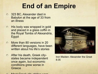 End of an Empire 
323 BC, Alexander died in 
Babylon at the age of 33 from 
an illness 
His body was wrapped in gold 
and placed in a glass coffin in 
the Royal Tombs of Alexandria, 
Egypt 
More than 80 versions in 20 
different languages, have been 
written about his life’s stories 
After his death, Greek city-states 
became independent 
once again, but economic 
conditions grew worse in 
Greece 
Most Greek city-states were 
Iron Maiden- Alexander the Great 
8:35 
 