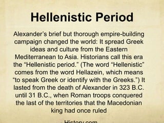 Hellenistic Period 
Alexander’s brief but thorough empire-building 
campaign changed the world: It spread Greek 
ideas and culture from the Eastern 
Mediterranean to Asia. Historians call this era 
the “Hellenistic period.” (The word “Hellenistic” 
comes from the word Hellazein, which means 
“to speak Greek or identify with the Greeks.”) It 
lasted from the death of Alexander in 323 B.C. 
until 31 B.C., when Roman troops conquered 
the last of the territories that the Macedonian 
king had once ruled 
- History.com 
 
