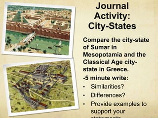 Journal 
Activity: 
City-States 
Compare the city-state 
of Sumar in 
Mesopotamia and the 
Classical Age city-state 
in Greece. 
-5 minute write: 
• Similarities? 
• Differences? 
• Provide examples to 
support your 
statements. 
