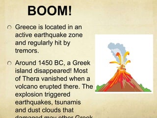 BOOM! 
Greece is located in an 
active earthquake zone 
and regularly hit by 
tremors. 
Around 1450 BC, a Greek 
island disappeared! Most 
of Thera vanished when a 
volcano erupted there. The 
explosion triggered 
earthquakes, tsunamis 
and dust clouds that 
damaged may other Greek 
 