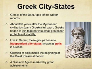 Greek City-States 
Greeks of the Dark Ages left no written 
records 
About 300 years after the Mycenaean 
civilization (early Greeks) fell apart, Greeks 
began to join together into small groups for 
protection & stability. 
Like in Sumer, these groups became 
independent city-states known as polis 
in Greece. 
Creation of polls marks the beginning of 
the Greek Classical Period 
A Classical Age is marked by great 
achievements 
 