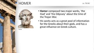 HOMER
• Homer composed two major works, ‘the
Iliad’ and ‘the Odyssey’ about the time of
the Trojan War.
• His works acts a...