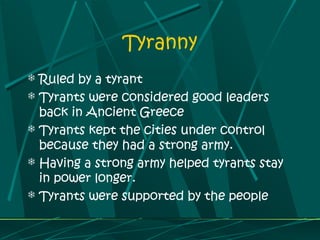 Tyranny
 Ruled by a tyrant
 Tyrants were considered good leaders
back in Ancient Greece
 Tyrants kept the cities under control
because they had a strong army.
 Having a strong army helped tyrants stay
in power longer.
 Tyrants were supported by the people
 