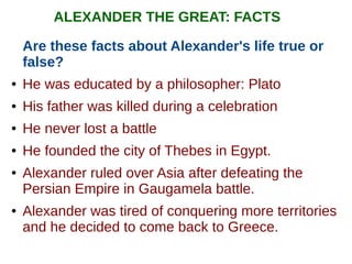 ALEXANDER THE GREAT: FACTS
Are these facts about Alexander's life true or
false?
● He was educated by a philosopher: Plato
● His father was killed during a celebration
● He never lost a battle
● He founded the city of Thebes in Egypt.
● Alexander ruled over Asia after defeating the
Persian Empire in Gaugamela battle.
● Alexander was tired of conquering more territories
and he decided to come back to Greece.
 