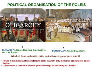 POLITICAL ORGANISATION OF THE POLEIS
DEMOCRACY. Adopted by AthensOLIGARCHY. Adopted by mani Greek poleis,
such us Sparta.
-Which of these explanation better suit with each type of government?
● Power is exercised just by aristoi (the best), in which only the richer agriculturers could
decide.
● Government is carried out by the people through an Assembly of Citizens.
 