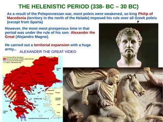 THE HELENISTIC PERIOD (338- BC – 30 BC)
As a result of the Peloponnesian war, most poleis were weakened, so king Philip of
Macedonia (territory in the north of the Helade) imposed his rule over all Greek poleis
(except from Sparta)
However, the most most prosperous time in that
period was under the rule of his son: Alexander the
Great (Alejandro Magno).
He carried out a territorial expansion with a huge
army...
ALEXANDER THE GREAT VIDEO
 