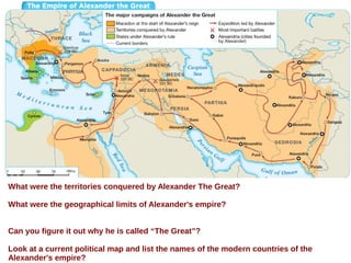 What were the territories conquered by Alexander The Great?
What were the geographical limits of Alexander's empire?
Can you figure it out why he is called “The Great”?
Look at a current political map and list the names of the modern countries of the
Alexander's empire?
 