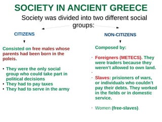 SOCIETY IN ANCIENT GREECE
Society was divided into two different social
groups:
CITIZENS NON-CITIZENS
Consisted on free males whose
parents had been born in the
poleis.
● They were the only social
group who could take part in
political decisions
● They had to pay taxes
● They had to serve in the army
Composed by:
• Foreigners (METECS). They
were traders because they
weren’t allowed to own land.
•
• Slaves: prisioners of wars,
or individuals who couldn’t
pay their debts. They worked
in the fields or in domestic
service.
• Women (free-slaves).
 