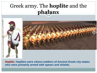Greek army. The hoplite and the
phalanx
Hoplite: Hoplites were citizen-soldiers of Ancient Greek city-states
who were primarily armed with spears and shields.
 