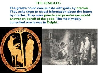 THE ORACLES
The greeks could comunicate with gods by oracles.
They aske them to reveal information about the future
by oracles. They were priests and priestesses would
answer on behalf of the gods. The most widely
consulted oracle was in Delphi.
 