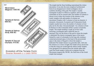 ANCIENT GREEK CIVILIZATION
The temple had the finest building materialsand the richest
decoration. It was also the most complexof architectural
form.It was designed not to hold worshippers, but as
symbolic dwelling of the gods.The temple is usually
rectangular in plan.It is lifted on a podium, and in plan has
colonnades on all its external sides.The number of columns is
always even to allow the location of the entrance in the
center; temples with odd number of columns are
uncommon.Temples with 2 columns in front are diastyle, 4-
tetrastyle, 6-hexastyle, 8-octastyle and 10-decastyle.Greek
temples usually have twice the number of columns in front
plus one by the side; A hexastyletemple =six columns in front
& thirteen on side.Colonnades define a portico around the
temple .The temple building is made up of four walls
enclosing a rectangular space called the naos or
sanctuary.This was the house of the god to whom the temple
is dedicated.The interior rectangular space of the naosis
framed by a pair of colonnades on the long side creating a
central processional space.At the head of the processional
space is the statue of thegod to whom the temple is
dedicated.The temple interior was generally dark, with only
the entrance as a source of light.The temple always faced east
so that the rising sun would light the statues inside Temples
were designed to be admired from the outside rather than
used.The Greek temple is believed to originate from the
Mycenaean megaron.By 500 BC, the final form of the Greek
temple had emerged.
13
fig48
 