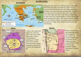 ANCIENT GREEK CIVILIZATION 14
MAJOR CITIES
Altogether there were over 1500 city-states in the Greek.
The Greek name for a city-state was "polis". The two
most powerful and famous city were Athens and Sparta,
but there were other important and influential and ruled
city in the history of Ancient Greece.They were often
rivals and fought each other in the Peloponnesian Wars.
At other times they united together in order to protect the
Greek lands from invaders. The cultures of the two cities
were very different. Sparta was almost entirely focused on
war and how to fight, while Athens focused on the arts
and learning.
Introduction
Athens
Athens is the capital and
largest city of Greece
and is one of the world's
oldest cities, with its
recorded history
spanning over 3,400
years and its earliest
human presence starting
somewhere between the
11th and 7th millennium
BC.
Sparta was one of the
most important Greek
city throughout
the Archaic and
Classical periods and
was famous for its
military prowess
around 650 BC, it rose
to become the
dominant military
land-power in ancient
Greece.
Spartas
fig49
fig50 fig51
 