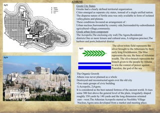 ANCIENT GREEK CIVILIZATION
Greek City States
Greeks had a clearly defined territorial organization.
Cities emerged as separate city states, instead of a single unified nation.
The disperse nature of fertile area was only available in form of isolated
valley,plains and plateau.
These conditions favoured an arrangement of :
Urban nucleus,Surrounded by country side,Surrounded-by-subordinated-
agricultural-village,community.
Greek urban form component
The Acropolis,The enclosing city wall,The Agora,Residential
districts.One or more leisure and cultural area, A religious precinct,The
harbors and ports,Industrial district
The silver/white field represents the
silver brought to the Athenians by their
early king Erichthonios. The blue
represents the sea, the base of Athenian
wealth. The olive-branch represents the
branch given to the people by Athena
to win the contest of power against
Poseidon, the god of the sea
The Organic Growth
Athens was never planned as a whole
Destroyed and reconstructed again over the old city
•Two main groups of civic building
1) Acropolis, 2)Agora.
It is considered as the best natural fortress of the ancient world. It rises
some 300 feet above the general level of the plain, irregularly shaped
roughly 350 yards by 140 yards and the long dimension oriented
east—west.The Athenian Acropolis started as Neolithic Village
Nucleus.Agora area developed from a market and meeting place.
ATHENS
15
fig52
fig54
fig53
 
